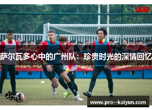 萨尔瓦多心中的广州队：珍贵时光的深情回忆