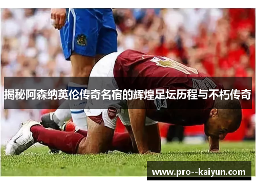 揭秘阿森纳英伦传奇名宿的辉煌足坛历程与不朽传奇