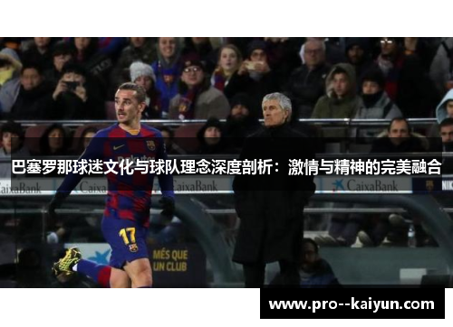 巴塞罗那球迷文化与球队理念深度剖析:激情与精神的完美融合 巴塞罗那球迷文化与球队理念深度剖析:激情与精神的完美融合