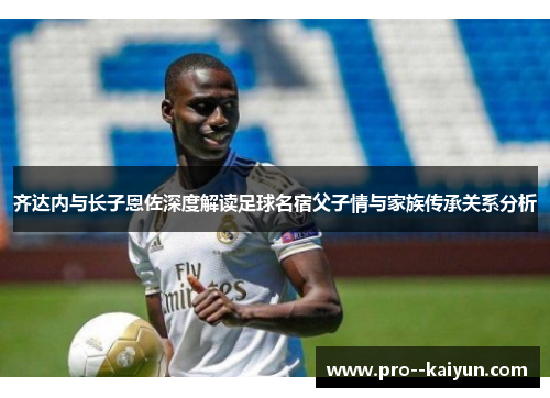 齐达内与长子恩佐深度解读足球名宿父子情与家族传承关系分析