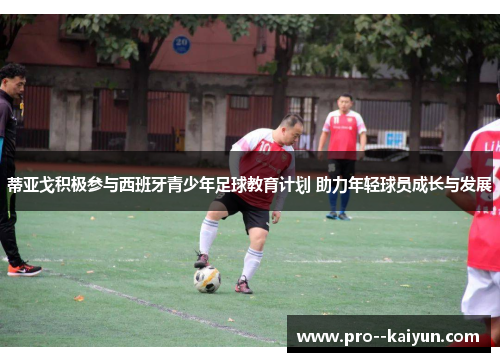 蒂亚戈积极参与西班牙青少年足球教育计划 助力年轻球员成长与发展