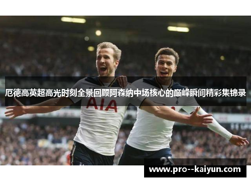 厄德高英超高光时刻全景回顾阿森纳中场核心的巅峰瞬间精彩集锦录