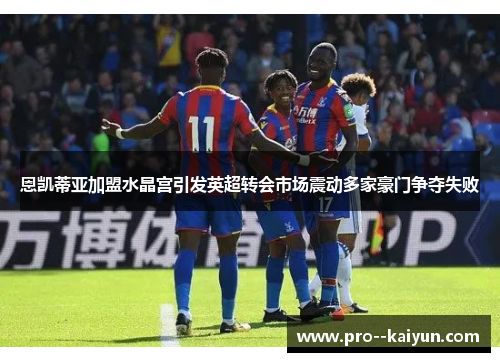 恩凯蒂亚加盟水晶宫引发英超转会市场震动多家豪门争夺失败